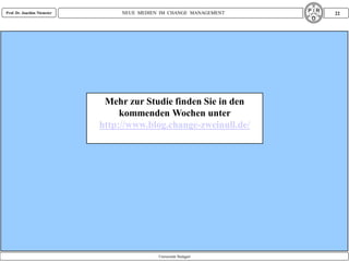 Prof. Dr. Joachim Niemeier        NEUE MEDIEN IM CHANGE MANAGEMENT   22




                              Mehr zur Studie finden Sie in den
                                  kommenden Wochen unter
                             http://www.blog.change-zweinull.de/




                                             Universität Stuttgart
 