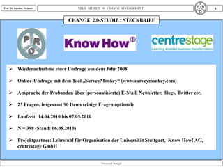 Prof. Dr. Joachim Niemeier          NEUE MEDIEN IM CHANGE MANAGEMENT                           6


                               CHANGE 2.0-STUDIE : STECKBRIEF




     Wiederaufnahme einer Umfrage aus dem Jahr 2008

     Online-Umfrage mit dem Tool „SurveyMonkey“ (www.surveymonkey.com)

     Ansprache der Probanden über (personalisierte) E-Mail, Newsletter, Blogs, Twitter etc.

     23 Fragen, insgesamt 90 Items (einige Fragen optional)

     Laufzeit: 14.04.2010 bis 07.05.2010

     N = 398 (Stand: 06.05.2010)

     Projektpartner: Lehrstuhl für Organisation der Universität Stuttgart, Know How! AG,
      centrestage GmbH


                                               Universität Stuttgart
 