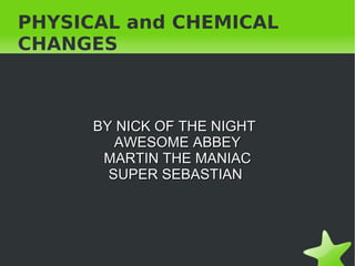 PHYSICAL and CHEMICAL
CHANGES



      BY NICK OF THE NIGHT
         AWESOME ABBEY
       MARTIN THE MANIAC
        SUPER SEBASTIAN




                 
 
