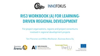 RIS3 WORKBOOK (A) FOR LEARNING-
DRIVEN REGIONAL DEVELOPMENT
For project organizations, regions and project consortiums
involved in regional development projects
Toni Pienonen and Mikko Markkanen, Business Arena Oy
 