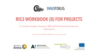 RIS3 WORKBOOK (B) FOR PROJECTS
For project managers, designers, R&D staff and regional development
organizations  
Toni Pienonen and Mikko Markkanen, Business Arena Oy
 