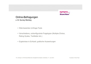 Online-Befragungen
z. B. Survey Monkey



    • Web-basiertes Umfrage-Tools


    • Verschiedene, vorkonfigurierte Fragetypen (Multiple Choice,
       Rating Scales, Textfelder etc.)


    • Ergebnisse in Echtzeit, grafische Auswertungen




18 | Change 2.0: Wie Social Media die Changekommunikation unterstützt | 17. Juni 2010   © sympra / Know How!
 
