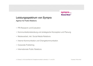 Leistungsspektrum von Sympra
Agentur für Public Relations



• PR-Research und Evaluation

• Kommunikationsberatung und strategische Konzeption und Planung

• Medienarbeit, inkl. Social Media Relations

• Interne Kommunikation und Changekommunikation

• Corporate Publishing

• Internationale Public Relations




2 | Change 2.0: Wie Social Media die Changekommunikation unterstützt | 17. Juni 2010   © sympra / Know How!
 