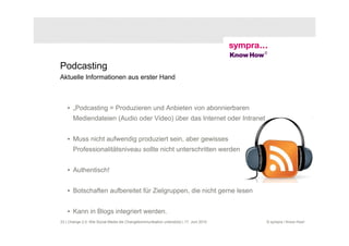 Podcasting
Aktuelle Informationen aus erster Hand



    • „Podcasting = Produzieren und Anbieten von abonnierbaren
       Mediendateien (Audio oder Video) über das Internet oder Intranet


    • Muss nicht aufwendig produziert sein, aber gewisses
       Professionalitätsniveau sollte nicht unterschritten werden


    • Authentisch!


    • Botschaften aufbereitet für Zielgruppen, die nicht gerne lesen


    • Kann in Blogs integriert werden.
23 | Change 2.0: Wie Social Media die Changekommunikation unterstützt | 17. Juni 2010   © sympra / Know How!
 