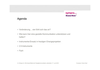 Agenda


• Veränderung… wie fühlt sich das an?

• Wie kann hier eine gezielte Kommunikation unterstützen und
   helfen?

• Instrumente-Einsatz in heutigen Changeprojekten

• 2.0 Instrumente

• Fazit




4 | Change 2.0: Wie Social Media die Changekommunikation unterstützt | 17. Juni 2010   © sympra / Know How!
 