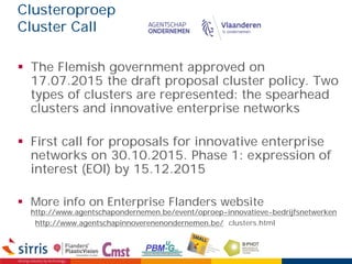 Clusteroproep
Cluster Call
 The Flemish government approved on
17.07.2015 the draft proposal cluster policy. Two
types of clusters are represented: the spearhead
clusters and innovative enterprise networks
 First call for proposals for innovative enterprise
networks on 30.10.2015. Phase 1: expression of
interest (EOI) by 15.12.2015
 More info on Enterprise Flanders website
http://www.agentschapondernemen.be/event/oproep-innovatieve-bedrijfsnetwerken
http://www.agentschapinnoverenenondernemen.be/ clusters.html
 