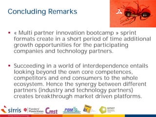 Concluding Remarks
 « Multi partner innovation bootcamp » sprint
formats create in a short period of time additional
growth opportunities for the participating
companies and technology partners.
 Succeeding in a world of interdependence entails
looking beyond the own core competences,
competitors and end consumers to the whole
ecosystem. Hence the synergy between different
partners (industry and technology partners)
creates breakthrough market driven platforms.
 