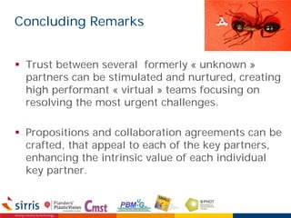 Concluding Remarks
 Trust between several formerly « unknown »
partners can be stimulated and nurtured, creating
high performant « virtual » teams focusing on
resolving the most urgent challenges.
 Propositions and collaboration agreements can be
crafted, that appeal to each of the key partners,
enhancing the intrinsic value of each individual
key partner.
 