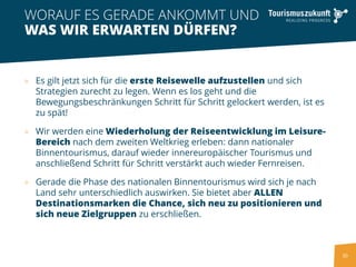 30
» Es gilt jetzt sich für die erste Reisewelle aufzustellen und sich
Strategien zurecht zu legen. Wenn es los geht und die
Bewegungsbeschränkungen Schritt für Schritt gelockert werden, ist es
zu spät!
» Wir werden eine Wiederholung der Reiseentwicklung im Leisure-
Bereich nach dem zweiten Weltkrieg erleben: dann nationaler
Binnentourismus, darauf wieder innereuropäischer Tourismus und
anschließend Schritt für Schritt verstärkt auch wieder Fernreisen.
» Gerade die Phase des nationalen Binnentourismus wird sich je nach
Land sehr unterschiedlich auswirken. Sie bietet aber ALLEN
Destinationsmarken die Chance, sich neu zu positionieren und
sich neue Zielgruppen zu erschließen.
WORAUF ES GERADE ANKOMMT UND
WAS WIR ERWARTEN DÜRFEN?
 