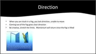 Direction

?   When you are stuck in a fog, you lack direction, unable to move
?   Coming out of the fog gives clear direction
?   Be creative, stretch the limits. Momentum will return once the fog is lifted
 