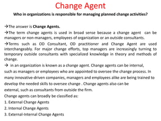 Change Agent
Who in organizations is responsible for managing planned change activities?
The answer is Change Agents.
The term change agents is used in broad sense because a change agent can be
managers or non-managers, employees of organization or an outside consultants.
Terms such as OD Consultant, OD practitioner and Change Agent are used
interchangeably. For major change efforts, top managers are increasingly turning to
temporary outside consultants with specialized knowledge in theory and methods of
change.
 in an organization is known as a change agent. Change agents can be internal,
such as managers or employees who are appointed to oversee the change process. In
many innovative-driven companies, managers and employees alike are being trained to
develop the needed skills to oversee change . Change agents also can be
external, such as consultants from outside the firm.
Change agents can broadly be classified as:
1. External Change Agents
2. Internal Change Agents
3. External-Internal Change Agents
 
