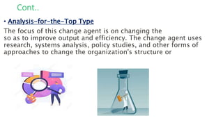 Cont..
• Analysis-for-the-Top Type
The focus of this change agent is on changing the
so as to improve output and efficiency. The change agent uses
research, systems analysis, policy studies, and other forms of
approaches to change the organization's structure or
 