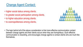 Change Agent Contact;
• higher social status among clients.
• to greater social participation among clients.
• to higher education among clients.
• to cosmopoliteness among clients,
• The logic behind all of the above consideration is that more effective communication contact
between change agents and their clients occurs when they are homophilous. Such effective
communication is rewarding, and encourages change agents to contact clients who are much like
themselves.
 