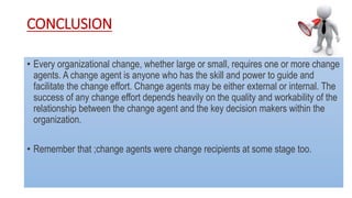 CONCLUSION
• Every organizational change, whether large or small, requires one or more change
agents. A change agent is anyone who has the skill and power to guide and
facilitate the change effort. Change agents may be either external or internal. The
success of any change effort depends heavily on the quality and workability of the
relationship between the change agent and the key decision makers within the
organization.
• Remember that ;change agents were change recipients at some stage too.
 