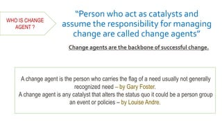 “Person who act as catalysts and
assume the responsibility for managing
change are called change agents”
Change agents are the backbone of successful change.
A change agent is the person who carries the flag of a need usually not generally
recognized need – by Gary Foster.
A change agent is any catalyst that alters the status quo it could be a person group
an event or policies – by Louise Andre.
WHO IS CHANGE
AGENT ?
 