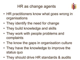 HR as change agents 
•HR practitioners know what goes wrong in organisations 
•They identify the need for change 
•They build knowledge and skills 
•They work with people problems and complaints 
•The know the gaps in organisation culture 
•They have the knowledge to improve the status quo 
•They should drive HR standards & audits  