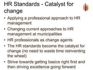 HR Standards -Catalyst for change 
•Applying a professional approach to HR management 
•Changing current approaches to HR management at municipalities 
•HR professionals as change agents 
•The HR standards become the catalyst for change (no need to waste time reinventing the wheel) 
•Strive towards getting basics right first and then driving excellence going forward  