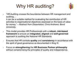 Why HR auditing? 
•“HR Auditing crosses the boundaries between HR management and auditing… it can be a suitable method for evaluating the contribution of HR activities to organisational objectives assessed on the basis of value for money.”–Abstract from Dissertation; Chris Andrews: Bond University. 
•This model provides HR Professionals with a robust, risk-based framework to ensure an integrated, aligned and well-governedapproach to auditing the National HR Standards. 
•Ensures that HR controls qualityand consistencyin accordance with the spirit of good governance as documented in King III. 
•Focus on strengtheningthe HR Business Partner philosophy without compromising the principles of quality and independence.  