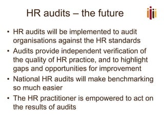 HR audits –the future 
•HR audits will be implemented to audit organisations against the HR standards 
•Audits provide independent verification of the quality of HR practice, and to highlight gaps and opportunities for improvement 
•National HR audits will make benchmarking so much easier 
•The HR practitioner is empowered to act on the results of audits  