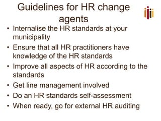 Guidelines for HR change agents 
•Internalise the HR standards at your municipality 
•Ensure that all HR practitioners have knowledge of the HR standards 
•Improve all aspects of HR according to the standards 
•Get line management involved 
•Do an HR standards self-assessment 
•When ready, go for external HR auditing  