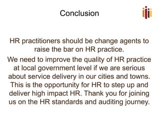 Conclusion 
HR practitioners should be change agents to raise the bar on HR practice. 
We need to improve the quality of HR practice at local government level if we are serious about service delivery in our cities and towns. This is the opportunity for HR to step up and deliver high impact HR. Thank you for joining us on the HR standards and auditing journey. 