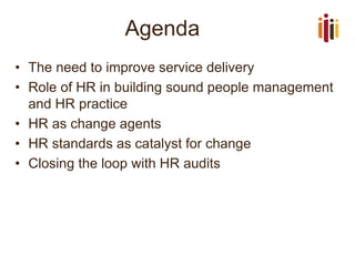 Agenda 
•The need to improve service delivery 
•Role of HR in building sound people management and HR practice 
•HR as change agents 
•HR standards as catalyst for change 
•Closing the loop with HR audits  