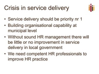 Crisis in service delivery 
•Service delivery should be priority nr 1 
•Building organisational capability at municipal level 
•Without sound HR management there will be little or no improvement in service delivery in local government 
•We need competent HR professionals to improve HR practice  
