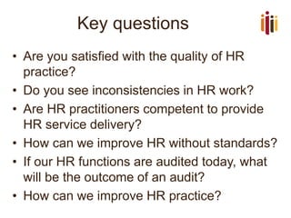 Key questions 
•Are you satisfied with the quality of HR practice? 
•Do you see inconsistencies in HR work? 
•Are HR practitioners competent to provide HR service delivery? 
•How can we improve HR without standards? 
•If our HR functions are audited today, what will be the outcome of an audit? 
•How can we improve HR practice?  