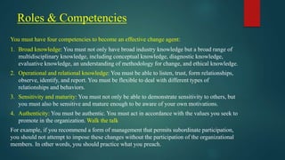 Roles & Competencies
You must have four competencies to become an effective change agent:
1. Broad knowledge: You must not only have broad industry knowledge but a broad range of
multidisciplinary knowledge, including conceptual knowledge, diagnostic knowledge,
evaluative knowledge, an understanding of methodology for change, and ethical knowledge.
2. Operational and relational knowledge: You must be able to listen, trust, form relationships,
observe, identify, and report. You must be flexible to deal with different types of
relationships and behaviors.
3. Sensitivity and maturity: You must not only be able to demonstrate sensitivity to others, but
you must also be sensitive and mature enough to be aware of your own motivations.
4. Authenticity: You must be authentic. You must act in accordance with the values you seek to
promote in the organization. Walk the talk
For example, if you recommend a form of management that permits subordinate participation,
you should not attempt to impose these changes without the participation of the organizational
members. In other words, you should practice what you preach.
 