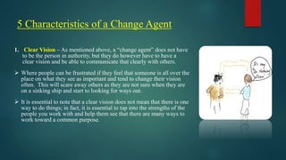5 Characteristics of a Change Agent
1. Clear Vision – As mentioned above, a “change agent” does not have
to be the person in authority, but they do however have to have a
clear vision and be able to communicate that clearly with others.
 Where people can be frustrated if they feel that someone is all over the
place on what they see as important and tend to change their vision
often. This will scare away others as they are not sure when they are
on a sinking ship and start to looking for ways out.
 It is essential to note that a clear vision does not mean that there is one
way to do things; in fact, it is essential to tap into the strengths of the
people you work with and help them see that there are many ways to
work toward a common purpose.
 