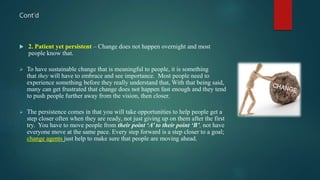 Cont’d
 2. Patient yet persistent – Change does not happen overnight and most
people know that.
 To have sustainable change that is meaningful to people, it is something
that they will have to embrace and see importance. Most people need to
experience something before they really understand that, With that being said,
many can get frustrated that change does not happen fast enough and they tend
to push people further away from the vision, then closer.
 The persistence comes in that you will take opportunities to help people get a
step closer often when they are ready, not just giving up on them after the first
try. You have to move people from their point ‘A’ to their point ‘B’, not have
everyone move at the same pace. Every step forward is a step closer to a goal;
change agents just help to make sure that people are moving ahead.
 