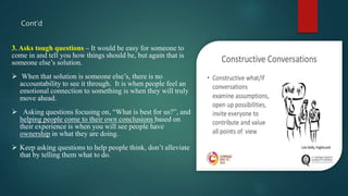 Cont’d
3. Asks tough questions – It would be easy for someone to
come in and tell you how things should be, but again that is
someone else’s solution.
 When that solution is someone else’s, there is no
accountability to see it through. It is when people feel an
emotional connection to something is when they will truly
move ahead.
 Asking questions focusing on, “What is best for us?”, and
helping people come to their own conclusions based on
their experience is when you will see people have
ownership in what they are doing.
 Keep asking questions to help people think, don’t alleviate
that by telling them what to do.
 