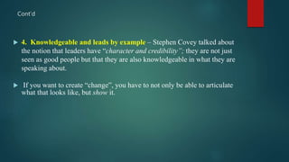 Cont’d
 4. Knowledgeable and leads by example – Stephen Covey talked about
the notion that leaders have “character and credibility”; they are not just
seen as good people but that they are also knowledgeable in what they are
speaking about.
 If you want to create “change”, you have to not only be able to articulate
what that looks like, but show it.
 