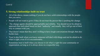 Cont’d
5. Strong relationships built on trust
 All of the above, means nothing if you do not have solid relationships with the people
that you serve.
 People will not want to grow if they do not trust the person that is pushing the change.
 The change agents should be approachable and reliable. You should never be afraid to
approach that individual based on their “authority” and usually they will go out of their
way to connect with you.
 That doesn’t mean that they aren’t willing to have tough conversations though; that also
builds trust.
 Trust is also built when you know someone will deal with things and not be afraid to do
what is right, even if it is uncomfortable.
 Sometimes trust is built when you choose to do what is right for your community or
organization, as long as it is always done in a respectful way.
 