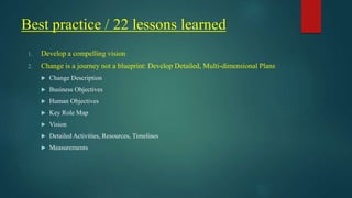 Best practice / 22 lessons learned
1. Develop a compelling vision
2. Change is a journey not a blueprint: Develop Detailed, Multi-dimensional Plans
 Change Description
 Business Objectives
 Human Objectives
 Key Role Map
 Vision
 Detailed Activities, Resources, Timelines
 Measurements
 