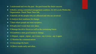  3.understand and own the past : the past bound the future success
 4.Build a strong committed management coalition :At All Levels Within the
Organization ,Teach Them Their Job.
 5.Identify all the people who are affected and who are involved.
 6.Analyze their readiness for change.
 7.Start where people are most receptive.
 8.People don’t resist their own ideas.
 9.Manage the drive forces as well as the restraining forces
 10.Establish a darn good reason to change.
 11.Repeat , repeat , repeat , say it once , say it twice , say it again
 12.Monitor the communications
 13.Encourage the heart.
 14.Show results early and often.
 