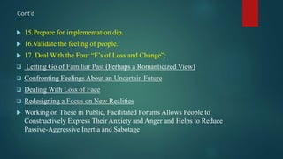  15.Prepare for implementation dip.
 16.Validate the feeling of people.
 17. Deal With the Four “F’s of Loss and Change”:
 Letting Go of Familiar Past (Perhaps a Romanticized View)
 Confronting Feelings About an Uncertain Future
 Dealing With Loss of Face
 Redesigning a Focus on New Realities
 Working on These in Public, Facilitated Forums Allows People to
Constructively Express Their Anxiety and Anger and Helps to Reduce
Passive-Aggressive Inertia and Sabotage
Cont’d
 