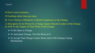 18.Don’t resist resistance.
19.Facilitate rather than just train.
20. Use a Variety of Mediums to Build Competency in the Change
21.Recognize Every Person Is a Change Agent; Educate Leaders of the Change
As Well As the Targets of Their Roles in the Change
 To Be Open to Change
 To Anticipate Change, Not Just React to It
 To Accept That Change Causes Stress and to Developing Coping
Mechanisms
Cont’d
 