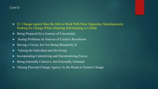  22. Change Agents Must Be Able to Work With Polar Opposites; Simultaneously
Pushing for Change While Allowing Self-learning to Unfold
 Being Prepared for a Journey of Uncertainty
 Seeing Problems As Sources of Creative Resolution
 Having a Vision, but Not Being Blinded by It
 Valuing the Individual and the Group
 Incorporating Centralizing and Decentralizing Forces
 Being Internally Cohesive, but Externally Oriented
 Valuing Personal Change Agency As the Route to System Change
Cont’d
 