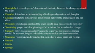  Homophily:It is the degree of closeness and similarity between the change agent and
the client
 Empathy: It involves an understanding of feelings and emotions and thoughts.
 Linkage: It refers to the degree of collaboration between the change agent and the
client
 Proximity: The change agent and the client should have easy access to each other
 Structuring: proper and clear planning of all activities that are related to change
 Capacity: refers to an organization’s capacity to provide the resources that are
needed for successful organizational development effort and implementation.
 Openness: respect and understanding for each other’s ideas, needs and feelings
 Reward
 Energy
 synergy
 