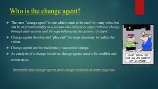 Who is the change agent?
 The term “change agent” is one which tends to be used for many roles, but
can be expressed simply as a person who influences organizational change
through their actions and through influencing the actions of others.
 Change agents develop and “play out” the steps necessary to realize the
vision.
 Change agents are the backbone of successful change.
 As catalysts of a change initiative, change agents need to be credible and
enthusiastic.
Remember that ;change agents were change recipients at some stage too.
 