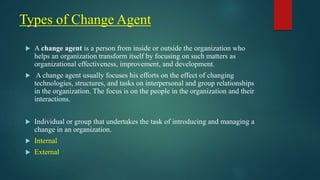 Types of Change Agent
 A change agent is a person from inside or outside the organization who
helps an organization transform itself by focusing on such matters as
organizational effectiveness, improvement, and development.
 A change agent usually focuses his efforts on the effect of changing
technologies, structures, and tasks on interpersonal and group relationships
in the organization. The focus is on the people in the organization and their
interactions.
 Individual or group that undertakes the task of introducing and managing a
change in an organization.
 Internal
 External
 
