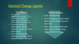 Internal Change Agents
Advantages
• Time saving
• Ready access to client
• Intimate knowledge of the
organization, its dynamics ,
culture and informal practices.
• Access to variety of
information: internal
company reports and direct
observation.
• Less threatening than
outsiders and better able to
establish rapport and trust
Disadvantages
• Lack of objectivity
• Overly cautious, likely when
dealing with internal power
structure.
• May lack certain skills and
experience in facilitating
organizational change.
 