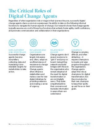 10 | www.altimetergroup.com | @altimetergroup | info@altimetergroup.com
The Critical Roles of
Digital Change Agents
Regardless of what organization role or stage in their journey they are, successful digital
change agents share a common superpower: the ability to take on the following informal
functions to navigate the human aspects of change. Our research shows that change agents
typically assume any or all of these four functions that actively foster agility, instill confidence,
and promote communication and collaboration in their organizations:
DATA GATHERER
AND STORYTELLER
Successful change
agents become
storytellers,
collecting data and
translating it into
relatable insights for
stakeholders to take
action.
INFLUENCER AND
CASE MAKER
Organizations are
largely risk-averse
and, often, adopt an
unofficial stance of
resistance to change
and innovation.
Change agents
often influence
stakeholders and
make a case for new
digital initiatives by
providing evidence
and creating a sense
of urgency.
RELATIONSHIP
BUILDER
Change agents don’t
expect everyone to
“get it” and jump on
board. Instead they
network and build
bridges with those in
the organization who
remain skeptical of
the need for digital
transformation or
are not digitally
savvy. They listen
empathetically to
their concerns and
translate information
in ways others can
understand.
CHAMPION
Change is complex,
difficult, and often
defeating — it
requires champions
to inspire and urge
progress throughout
the organization.
Change agents
adopt this role as
champions for digital
transformation. But
they must also be
their own champion
to keep their spirits
up and focus on their
goals.
 
