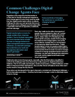 11 | www.altimetergroup.com | @altimetergroup | info@altimetergroup.com
Common Challenges Digital
Change Agents Face
Regardless of the stage they find themselves in
or their level of change management experience,
most change agents at some point meet the reality
that their digital transformation efforts, by default,
challenge the status quo and generate diverse and
swift reactions from colleagues and executives alike
— especially in the form of opposition, roadblocks,
and even sabotage.
“Every day I walk into the office, the majority of
people I face are resistant to what I do,” a senior
director of innovation at a global luxury brand
told us. Adrian Parker, VP of Marketing for The
Patrón Spirits Company, explains that managing
the resistance that change agents, such as this
senior director, routinely face is a crucial aspect
of championing digital transformation: “Digital
transformation is more of a people problem than a
business problem. Trust is the least measurable but
most important factor to build. You have to manage
resistance to change alongside business outcomes.
Otherwise, you deal with sabotage that undermines
your work, and the digital transformation seed
doesn’t germinate.”
Digital advocates turned change agents, especially, often find themselves unqualified to
confront the challenges that come when trying to rally support for digital transformation
initiatives. They’re not usually psychologists, masters of persuasion, or skilled facilitators. In their
efforts to future-proof their organizations, they are often thrown off-balance when others don’t
see the need for change the way they do.
Those whom we interviewed for this report observed a consistent set of behavioral challenges —
both in themselves and others — that they had to learn to manage in order to effectively inspire
others to change.
11 | www.altimetergroup.com | @altimetergroup | info@altimetergroup.com
EGO
FEAR
BIAS
SELF-DOUBT
!
“Digital transformation is more of a
people problem than a business
problem. Trust is the least measurable
but most important factor to build.
You have to manage resistance to
chance alongside business outcomes.
Otherwise, you deal with sabotage
that undermines your work and
the digital transformation seed
doesn’t germinate.”
ADRIAN PARKER, VP OF MARKETING ,
THE PATRON SPIRITS COMPANY
“Everyone thinks of changing
the world, but no one thinks of
changing himself.”
LEO TOLSTOY
 