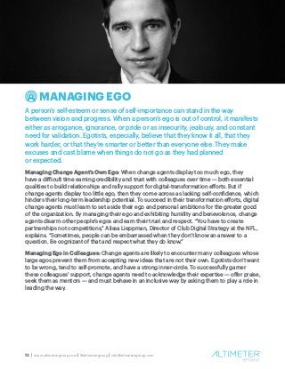 12 | www.altimetergroup.com | @altimetergroup | info@altimetergroup.com
MANAGING EGO
A person’s self-esteem or sense of self-importance can stand in the way
between vision and progress. When a person’s ego is out of control, it manifests
either as arrogance, ignorance, or pride or as insecurity, jealousy, and constant
need for validation. Egotists, especially, believe that they know it all, that they
work harder, or that they’re smarter or better than everyone else. They make
excuses and cast blame when things do not go as they had planned
or expected.
Managing Change Agent’s Own Ego: When change agents display too much ego, they
have a difficult time earning credibility and trust with colleagues over time — both essential
qualities to build relationships and rally support for digital-transformation efforts. But if
change agents display too little ego, then they come across as lacking self-confidence, which
hinders their long-term leadership potential. To succeed in their transformation efforts, digital
change agents must learn to set aside their ego and personal ambitions for the greater good
of the organization. By managing their ego and exhibiting humility and benevolence, change
agents disarm other people’s egos and earn their trust and respect. “You have to create
partnerships not competitions,” Alissa Lieppman, Director of Club Digital Strategy at the NFL,
explains. “Sometimes, people can be embarrassed when they don’t know an answer to a
question. Be cognizant of that and respect what they do know.”
Managing Ego in Colleagues: Change agents are likely to encounter many colleagues whose
large egos prevent them from accepting new ideas that are not their own. Egotists don’t want
to be wrong, tend to self-promote, and have a strong inner-circle. To successfully garner
these colleagues’ support, change agents need to acknowledge their expertise — offer praise,
seek them as mentors — and must behave in an inclusive way by asking them to play a role in
leading the way.
 