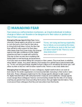 13 | www.altimetergroup.com | @altimetergroup | info@altimetergroup.com
MANAGING FEAR
Fear serves as a self-protection mechanism, as it leads individuals to believe
change or failure can threaten or be dangerous to their status or position (or
that of their companies).
Managing Change Agent’s Own Fear: Some
reluctant change agents are either too scared
to rock the boat or don’t feel it’s their place
to bring forth bold ideas. In fact, the fear that
they will fail to rally support for their ideas
often keeps them from even trying. But change
agents must take confidence in their digital
expertise and learn to speak with authority.
They key to their success lies in realizing that
failure leads to new learnings and experience;
it isn’t the same as entirely failing the company or their careers. They must learn to redefine
what “failure” means. As a senior director of innovation for a global luxury brand shared with
us, “To me, not trying and being crippled by fear is failure, as is accepting the status quo. I will
allow my tests to fail, but I will not allow myself to fail. There is a very clear distinction.”
Managing Fear in Colleagues: To many colleagues, digital transformation can seem at
best risky for the entire organization or at worst potentially menacing to their work or even
their jobs. These colleagues might react to the change agent’s attempt to rally support
for digital transformation with self-preservation measures and roadblocks. Change agents
must manage these colleagues’ fears by communicating clearly that the risks of not doing
anything are greater than future-proofing the business through digital transformation. They
must assure these colleagues that they and executives have their backs.
!
“To me, not trying and being crippled by
fear is failure, as is accepting the status
quo. I will allow my tests to fail, but I will
not allow myself to fail. There is a very
clear distinction.”
SENIOR DIRECTOR OF A GLOBAL LUXURY BRAND
 