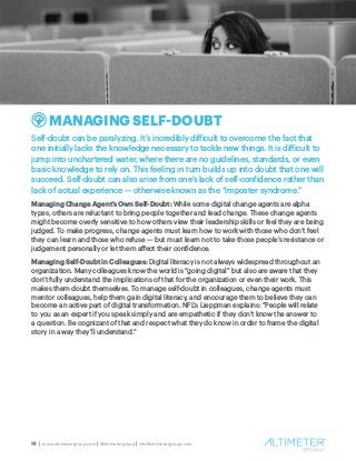 15 | www.altimetergroup.com | @altimetergroup | info@altimetergroup.com
MANAGING SELF-DOUBT
Self-doubt can be paralyzing. It’s incredibly difficult to overcome the fact that
one initially lacks the knowledge necessary to tackle new things. It is difficult to
jump into unchartered water, where there are no guidelines, standards, or even
basic knowledge to rely on. This feeling in turn builds up into doubt that one will
succeed. Self-doubt can also arise from one’s lack of self-confidence rather than
lack of actual experience — otherwise known as the “imposter syndrome.”
Managing Change Agent’s Own Self-Doubt: While some digital change agents are alpha
types, others are reluctant to bring people together and lead change. These change agents
might become overly sensitive to how others view their leadership skills or feel they are being
judged. To make progress, change agents must learn how to work with those who don’t feel
they can learn and those who refuse — but must learn not to take those people’s resistance or
judgement personally or let them affect their confidence.
Managing Self-Doubt in Colleagues: Digital literacy is not always widespread throughout an
organization. Many colleagues know the world is “going digital” but also are aware that they
don’t fully understand the implications of that for the organization or even their work. This
makes them doubt themselves. To manage self-doubt in colleagues, change agents must
mentor colleagues, help them gain digital literacy, and encourage them to believe they can
become an active part of digital transformation. NFL’s Lieppman explains: “People will relate
to you as an expert if you speak simply and are empathetic if they don’t know the answer to
a question. Be cognizant of that and respect what they do know in order to frame the digital
story in a way they’ll understand.”
 
