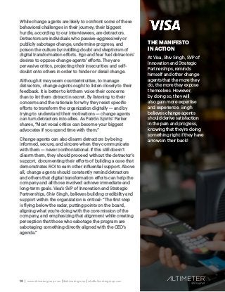 16 | www.altimetergroup.com | @altimetergroup | info@altimetergroup.com
THE MANIFESTO
IN ACTION
At Visa, Shiv Singh, SVP of
Innovation and Strategic
Partnerships, reminds
himself and other change
agents that the more they
do, the more they expose
themselves. However,
by doing so, they will
also gain more expertise
and experience. Singh
believes change agents
should derive satisfaction
in the pain and progress,
knowing that they’re doing
something right if they have
arrows in their back!
While change agents are likely to confront some of these
behavioral challenges in their journey, their biggest
hurdle, according to our interviewees, are detractors.
Detractors are individuals who passive-aggressively or
publicly sabotage change, undermine progress, and
poison the culture by instilling doubt and skepticism of
digital transformation efforts. Ego and fear fuel detractors’
desires to oppose change agents’ efforts. They are
pervasive critics, projecting their insecurities and self-
doubt onto others in order to hinder or derail change.
Although it may seem counterintuitive, to manage
detractors, change agents ought to listen closely to their
feedback. It is better to let them voice their concerns
than to let them detract in secret. By listening to their
concerns and the rationale for why they resist specific
efforts to transform the organization digitally — and by
trying to understand their motivations — change agents
can turn detractors into allies. As Patrón Spirits’ Parker
shares, “Most vocal critics can become your biggest
advocates if you spend time with them.”
Change agents can also disarm detractors by being
informed, secure, and sincere when they communicate
with them — never confrontational. If this still doesn’t
disarm them, they should proceed without the detractor’s
support, documenting their efforts of building a case that
demonstrates ROI to earn other influential support. Above
all, change agents should constantly remind detractors
and others that digital transformation efforts can help the
company and all those involved achieve immediate and
long-term goals. Visa’s SVP of Innovation and Strategic
Partnerships, Shiv Singh, believes building credibility and
support within the organization is critical: “The first step
is flying below the radar, putting points on the board,
aligning what you’re doing with the core mission of the
company, and emphasizing that alignment while creating
perception that those who sabotage the program are
sabotaging something directly aligned with the CEO’s
agenda.”
 