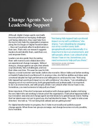 17 | www.altimetergroup.com | @altimetergroup | info@altimetergroup.com
Although digital change agents eventually
become proficient at managing challenges
and facing detractors, they need help from
the top to truly help the organization progress
along the Six Stages of Digital Transformation
— they can’t positively affect transformation on
their own. That’s why our research suggests
leaders should identify them, seek them out,
and empower them.
Leaders can also guide them by pairing
them with mentors and collaborators who
are experienced change managers. Without
doing so, change agents can spin their wheels
unproductively, feel unchallenged, and lose
their drive over time. This was the case for Kriti
Kapoor, a social customer care leader, before she moved to Silicon Valley and before working
at Hewlett-Packard and now Microsoft. In previous roles, she felt her abilities and ideas went
unnoticed despite her high performance and willingness to embrace the new. “Not being
fully tapped had a profound impact on my self-confidence,” she shares. “I am rebuilding by
stepping out of my comfort zone, both geographically and professionally. It is important
to be in an environment, and with people, where I can unleash what I know I have in me.
Sometimes, you need someone to help pull you there.”
More important, if they don’t empower and partner with change agents, leaders risk losing
the very talent who are working to future-proof the organization. That’s what happened with a
top innovation executive and change agent we interviewed at a global beauty brand. Feeling
that her talents were not put to good use, she had decided to leave. “I’m ready to take a new
direction,” she told us. “I’m not being fully utilized and am getting bored.”
For digital transformation to progress, the C-Suite must vocally and publicly support
change agents. When these two groups converge, real change becomes not only possible,
but a mandate.
“Not being fully tapped had a profound
impact on my self-confidence,” she
shares. “I am rebuilding by stepping
out of my comfort zone, both
geographically and professionally. It is
important to be in an environment, and
with people, where I can unleash what
I know I have in me. Sometimes, you
need someone to help pull you there.”
KRITI KAPOOR, SOCIAL CUSTOMER
CARE LEADER, MICROSOFT
Change Agents Need
Leadership Support
 